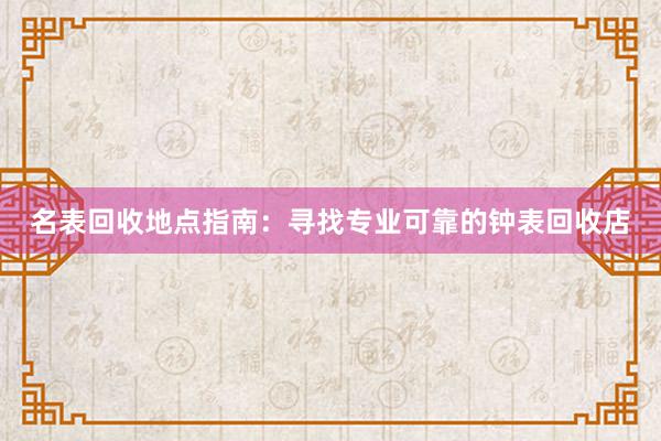 名表回收地点指南：寻找专业可靠的钟表回收店